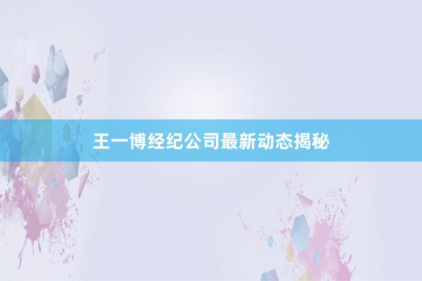 王一博经纪公司最新动态揭秘